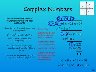 Complex Numbers
You can solve some types of
polynomial equation with real
coefficients
Show that x = 2 is a solution of the
cubic equation:
Hence, solve the equation
completely.
 As x = 2 is a solution, the
equation must have (x – 2) as a
factor
 Divide the expression by (x – 2)
in order to help factorise it
1H
𝑥3
−6 𝑥2
+21 𝑥−26=0
𝑥3
− 6 𝑥2
+21 𝑥−26
𝑥 −2
𝑥2
𝑥3
− 2 𝑥2
− 4 𝑥2
+21 𝑥−26
− 4 𝑥
− 4 𝑥2
+8 𝑥
13 𝑥
−26
+13
13 𝑥
−26
0
𝑥3
− 6 𝑥2
+21 𝑥−26
¿(𝑥−2)(𝑥2
− 4 𝑥+13)
Divide x3
by x
Multiply the divisor
by the answer and
write it beneath
Subtract this from
the original equation
Now divide -4x2
by x
Multiply the divisor
by this and continue
these steps until
you’re finished!
-
-
-
 