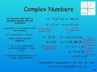 Complex Numbers
You can solve some types of
polynomial equation with real
coefficients
Show that x = 2 is a solution of the
cubic equation:
Hence, solve the equation
completely.
 As x = 2 is a solution, the
equation must have (x – 2) as a
factor
 Divide the expression by (x – 2)
in order to help factorise it
1H
𝑥3
−6 𝑥2
+21 𝑥−26=0
𝑥3
− 6 𝑥2
+21 𝑥−26=0
( 𝑥 −2 )(𝑥
2
− 4 𝑥 +13 )=0
𝑥−2=0
𝑥=2
Either this
bracket is 0
We already knew
this solution!
Or this
bracket is 0
𝑥2
− 4 𝑥+13=0
( 𝑥 −2 )2
+ 9
¿ 0
( 𝑥 −2 )2
=− 9
𝑥−2=±3𝑖
𝑥=2± 3𝑖
Use
completing
the square
Subtract 9
Square
root
Add 2
The solutions of the equation x3
– 6x2
+ 21x – 26 = 0 are:
𝑥=2 𝑥=2+3𝑖 𝑥=2−3𝑖
𝑎𝑛𝑑
 