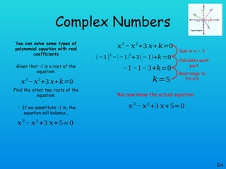Complex Numbers
You can solve some types of
polynomial equation with real
coefficients
Given that -1 is a root of the
equation:
Find the other two roots of the
equation.
 If we substitute -1 in, the
equation will balance…
1H
𝑥3
−𝑥2
+3 𝑥+𝑘=0
𝑥3
− 𝑥2
+3 𝑥+𝑘=0
(−1)
3
−(−1)2
+3(− 1)+𝑘=0
−1−1−3+𝑘=0
𝑘=5
Sub in x = -1
Calculate each
part
Rearrange to
fin d k
𝑥3
− 𝑥2
+3 𝑥+5=0
We now know the actual equation
𝑥3
− 𝑥2
+3 𝑥+5=0
 
