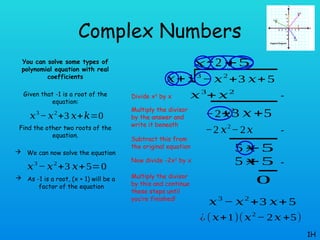 Complex Numbers
You can solve some types of
polynomial equation with real
coefficients
Given that -1 is a root of the
equation:
Find the other two roots of the
equation.
 We can now solve the equation
 As -1 is a root, (x + 1) will be a
factor of the equation
1H
𝑥3
−𝑥2
+3 𝑥+𝑘=0
𝑥3
− 𝑥2
+3 𝑥+5=0
𝑥3
− 𝑥2
+3 𝑥+ 5
𝑥+1
𝑥2
𝑥3
+ 𝑥2
−2 𝑥2
+3 𝑥 +5
−2 𝑥
−2 𝑥2
−2𝑥
5 𝑥
+5
+5
5 𝑥
+5
0
𝑥3
− 𝑥2
+3 𝑥+ 5
¿ (𝑥+1)(𝑥2
− 2 𝑥 +5)
Divide x3
by x
Multiply the divisor
by the answer and
write it beneath
Subtract this from
the original equation
Now divide -2x2
by x
Multiply the divisor
by this and continue
these steps until
you’re finished!
-
-
-
 