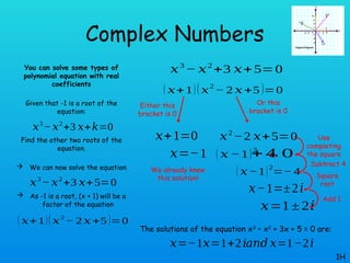 Complex Numbers
You can solve some types of
polynomial equation with real
coefficients
Given that -1 is a root of the
equation:
Find the other two roots of the
equation.
 We can now solve the equation
 As -1 is a root, (x + 1) will be a
factor of the equation
1H
𝑥3
−𝑥2
+3 𝑥+𝑘=0
𝑥3
− 𝑥2
+3 𝑥+5=0
( 𝑥+1)(𝑥2
− 2 𝑥 +5 )=0
𝑥3
− 𝑥2
+3 𝑥+5=0
( 𝑥+1)(𝑥
2
− 2 𝑥 +5 )=0
𝑥+1=0
𝑥=−1
Either this
bracket is 0
We already knew
this solution!
Or this
bracket is 0
𝑥2
−2 𝑥+5=0
( 𝑥 −1)2
+ 4
¿ 0
( 𝑥 −1)2
=− 4
𝑥−1=±2𝑖
𝑥=1± 2𝑖
Use
completing
the square
Subtract 4
Square
root
Add 1
The solutions of the equation x3
– x2
+ 3x + 5 = 0 are:
𝑥=−1𝑥=1+2𝑖 𝑥=1−2𝑖
𝑎𝑛𝑑
 