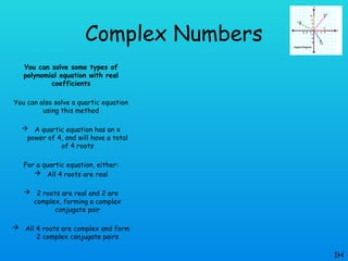 Complex Numbers
You can solve some types of
polynomial equation with real
coefficients
You can also solve a quartic equation
using this method
 A quartic equation has an x
power of 4, and will have a total
of 4 roots
For a quartic equation, either:
 All 4 roots are real
 2 roots are real and 2 are
complex, forming a complex
conjugate pair
 All 4 roots are complex and form
2 complex conjugate pairs
1H
 
