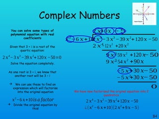 Complex Numbers
You can solve some types of
polynomial equation with real
coefficients
Given that 3 + i is a root of the
quartic equation:
Solve the equation completely.
As one root is 3 + i, we know that
another root will be 3 – i
 We can use these to find an
expression which will factorise
into the original equation
 Divide the original equation by
this!
1H
2 𝑥4
−3 𝑥3
−39 𝑥2
+120𝑥 −50=0
𝑥2
−6 𝑥+10𝑖𝑠 𝑎 𝑓𝑎𝑐𝑡𝑜𝑟
2 𝑥4
− 3 𝑥3
−39 𝑥2
+120𝑥 −50
𝑥2
−6 𝑥+10
2 𝑥2
+20 𝑥2
2 𝑥4
−12𝑥3
9 𝑥3
−59 𝑥2
+120 𝑥
−50
+9𝑥
9 𝑥3
−54 𝑥2
+90𝑥
−5 𝑥2
+30 𝑥−50
−5
−5 𝑥2
+30 𝑥−50
0
2 𝑥4
−3 𝑥3
−39 𝑥2
+120𝑥 −50
¿(𝑥2
−6 𝑥+10)(2 𝑥2
+9𝑥−5)
We have now factorised the original equation into 2
quadratics
 