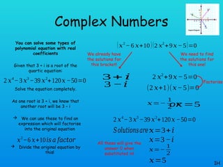 Complex Numbers
You can solve some types of
polynomial equation with real
coefficients
Given that 3 + i is a root of the
quartic equation:
Solve the equation completely.
As one root is 3 + i, we know that
another root will be 3 – i
 We can use these to find an
expression which will factorise
into the original equation
 Divide the original equation by
this!
1H
2 𝑥4
−3 𝑥3
−39 𝑥2
+120𝑥 −50=0
𝑥2
−6 𝑥+10𝑖𝑠 𝑎 𝑓𝑎𝑐𝑡𝑜𝑟
(𝑥2
− 6 𝑥+10)(2 𝑥2
+9𝑥− 5)=0
3+ 𝑖
3 −𝑖
We already have
the solutions for
this bracket!
We need to find
the solutions for
this one!
2 𝑥2
+9𝑥− 5=0
(2 𝑥+1)(𝑥−5)=0
𝑥=−
1
2 𝑥=5
𝑜𝑟
Factorise
2 𝑥4
−3 𝑥3
−39 𝑥2
+120𝑥 −50=0
𝑆𝑜𝑙𝑢𝑡𝑖𝑜𝑛𝑠𝑎𝑟𝑒:𝑥=3+𝑖
𝑥=3−𝑖
𝑥=−
1
2
𝑥=5
All these will give the
answer 0 when
substituted in!
 