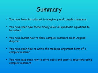 Summary
• You have been introduced to imaginary and complex numbers
• You have seen how these finally allow all quadratic equations to
be solved
• You have learnt how to show complex numbers on an Argand
diagram
• You have seen how to write the modulus-argument form of a
complex number
• You have also seen how to solve cubic and quartic equations using
complex numbers
 
