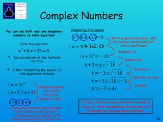 Complex Numbers
You can use both real and imaginary
numbers to solve equations
Solve the equation:
 You can use one of two methods
for this
 Either ‘Completing the square’ or
the Quadratic formula
1A
𝑥2
+6 𝑥+25=0
𝑥2
+6 𝑥+25=0
( 𝑥+ 3)2
( 𝑥+ 3)2
(𝑥+3)(𝑥+3)
𝑥2
+6 𝑥+9
+16
¿ 0
( 𝑥+3)2
=−16
𝑥+3=±√−16
𝑥=−3 ±√−16
𝑥=−3 ±√16 √−1
𝑥=−3 ±4𝑖
Write a squared bracket, with
the number inside being half
the x-coefficient
Imagine squaring
the bracket
This is the
answer we get
The squared bracket gives us both
the x2
term and the 6x term
 It only gives us a number of 9,
whereas we need 25 – add 16 on!
Completing the square
If the x term is even, and there is only a
single x2
, then completing the square will
probably be the quickest method!
Subtract 16
Square root
Subtract 3
Split the root up
Simplify
 