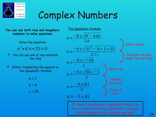 Complex Numbers
You can use both real and imaginary
numbers to solve equations
Solve the equation:
 You can use one of two methods
for this
 Either ‘Completing the square’ or
the Quadratic formula
1A
𝑥2
+6 𝑥+25=0
The Quadratic formula
𝑥=
−𝑏± √𝑏
2
−4𝑎𝑐
2𝑎
𝑥=
−6±√(6)
2
−(4×1×25)
2(1)
a = 1
b = 6
c = 25
𝑥=
−6± √−64
2
𝑥=
−6± √64 √− 1
2
𝑥=
−6 ± 8 𝑖
2
𝑥=−3 ±4𝑖
Sub in values
Calculate the part
under the root sign
Split it up
Simplify
the roots
Divide all
by 2
If the x2
coefficient is greater than 1, or
the x term is odd, the Quadratic formula
will probably be the easiest method!
 