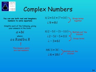 Complex Numbers
You can use both real and imaginary
numbers to solve equations
Simplify each of the following, giving
your answers in the form:
where:
1A
𝑎+𝑏𝑖
𝑎∈𝑅𝑎𝑛𝑑𝑏∈𝑅
This means a and b
are real numbers
1) (2+5𝑖)+(7+3𝑖)
¿9 +8 𝑖
2)(2−5𝑖) −(5−11𝑖)
¿− 3+6𝑖
¿2−5𝑖−5+11𝑖
3)6 (1+3𝑖)
¿6+18𝑖
Group terms
together
‘Multiply out’ the
bracket
Group terms
Multiply out the
bracket
 