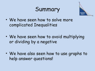 Summary
• We have seen how to solve more
complicated Inequalities
• We have seen how to avoid multiplying
or dividing by a negative
• We have also seen how to use graphs to
help answer questions!
 
