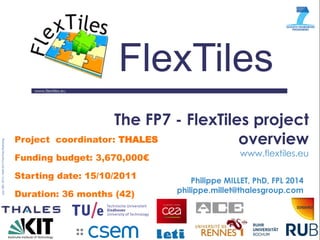 www.flextiles.eu 
FlexTiles 
The FP7 - FlexTiles project overview www.flextiles.eu 
Philippe MILLET, PhD, FPL 2014 
philippe.millet@thalesgroup.com 
Project coordinator: THALES Funding budget: 3,670,000€ Starting date: 15/10/2011 Duration: 36 months (42)  
