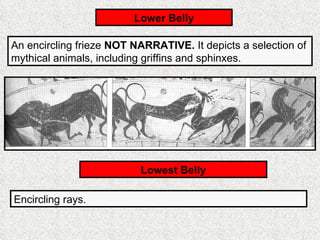 An encircling frieze  NOT NARRATIVE.  It depicts a selection of mythical animals, including griffins and sphinxes. Lower Belly Lowest Belly Encircling rays. 