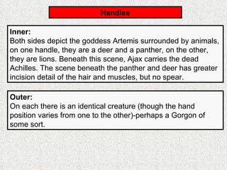 Handles Inner:   Both sides depict the goddess Artemis surrounded by animals, on one handle, they are a deer and a panther, on the other, they are lions. Beneath this scene, Ajax carries the dead Achilles. The scene beneath the panther and deer has greater incision detail of the hair and muscles, but no spear. Outer:   On each there is an identical creature (though the hand position varies from one to the other)-perhaps a Gorgon of some sort. 