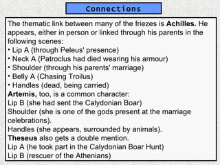 The thematic link between many of the friezes is  Achilles.  He appears, either in person or linked through his parents in the following scenes: Lip A (through Peleus' presence) Neck A (Patroclus had died wearing his armour) Shoulder (through his parents' marriage) Belly A (Chasing Troilus) Handles (dead, being carried) Artemis,  too, is a common character: Lip B (she had sent the Calydonian Boar) Shoulder (she is one of the gods present at the marriage celebrations). Handles (she appears, surrounded by animals).  Theseus  also gets a double mention. Lip A (he took part in the Calydonian Boar Hunt) Lip B (rescuer of the Athenians) Connections 