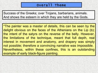 Overall Theme Success of the Greeks; over Trojans, barbarians, animals.  And shows the esteem in which they are held by the Gods. *The painter was a master of details, this can be seen by the delight obvious on the faces of the Athenians on the Lip (b); the intent of the satyrs on the reverse of the belly. However, the limitations of the technique, meant that full depth, real interest in movement and anatomy, and drapery was simply not possible; therefore a convincing narrative was impossible.  Nevertheless, within these confines, this is an outstanding example of early black-figure painting. 