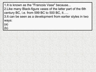 1.It is known as the "Francois Vase" because... 2.Like many Black-figure vases of the latter part of the 6th century BC, i.e. from 599 BC to 500 BC, it….. 3.It can be seen as a development from earlier styles in two ways: (a) (b) 