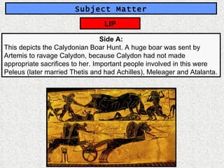 Subject Matter Side A: This depicts the Calydonian Boar Hunt. A huge boar was sent by Artemis to ravage Calydon, because Calydon had not made appropriate sacrifices to her. Important people involved in this were Peleus (later married Thetis and had Achilles), Meleager and Atalanta. LIP 