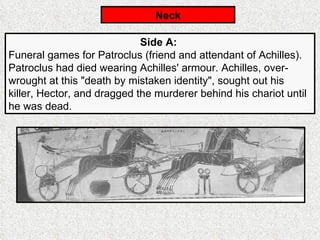 Neck Side A:   Funeral games for Patroclus (friend and attendant of Achilles). Patroclus had died wearing Achilles' armour. Achilles, over-wrought at this "death by mistaken identity", sought out his killer, Hector, and dragged the murderer behind his chariot until he was dead. 