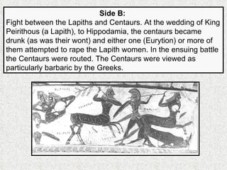 Side B:   Fight between the Lapiths and Centaurs. At the wedding of King Peirithous (a Lapith), to Hippodamia, the centaurs became drunk (as was their wont) and either one (Eurytion) or more of them attempted to rape the Lapith women. In the ensuing battle the Centaurs were routed. The Centaurs were viewed as particularly barbaric by the Greeks. 