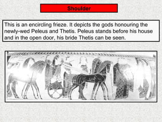Shoulder This is an encircling frieze. It depicts the gods honouring the newly-wed Peleus and Thetis. Peleus stands before his house and in the open door, his bride Thetis can be seen. 