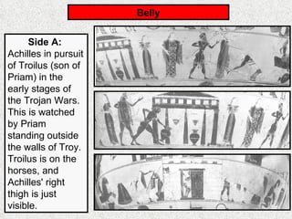 Belly Side A:   Achilles in pursuit of Troilus (son of Priam) in the early stages of the Trojan Wars. This is watched by Priam standing outside the walls of Troy. Troilus is on the horses, and Achilles' right thigh is just visible. 