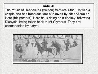 Side B:   The return of Hephaistos (Vulcan) from Mt. Etna. He was a cripple and had been cast out of heaven by either Zeus or Hera (his parents). Here he is riding on a donkey, following Dionysis, being taken back to Mt Olympus. They are accompanied by satyrs. 