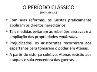 O PERÍODO CLÁSSICO (500 – 336 a.C.) Com suas reformas, os juristas praticamente aboliram os direitos hereditários. Tais medidas evitaram as rebeliões escravas e a ampliação das propriedades  eupátridas . Prejudicados, os aristocratas recorreram aos espartanos para tomarem o poder em Atenas. A partir do esforço coletivo, Atenas resistiu aos ataques e saiu vencedora das guerras. 