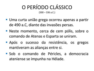 O PERÍODO CLÁSSICO (500 – 336 a.C.) Uma curta união grega ocorreu apenas a partir de 490 a.C, diante das invasões persas. Neste momento, cerca de cem pólis, sobre o comando de Atenas e Esparta se uniram. Após o sucesso da resistência, os gregos mantiveram as alianças entre si. Sob o comando de Péricles, a democracia ateniense se impunha na Hélade. 