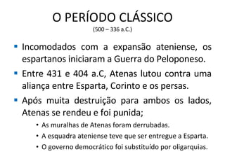 O PERÍODO CLÁSSICO (500 – 336 a.C.) Incomodados com a expansão ateniense, os espartanos iniciaram a Guerra do Peloponeso. Entre 431 e 404 a.C, Atenas lutou contra uma aliança entre Esparta, Corinto e os persas. Após muita destruição para ambos os lados, Atenas se rendeu e foi punida; As muralhas de Atenas foram derrubadas. A esquadra ateniense teve que ser entregue a Esparta. O governo democrático foi substituído por oligarquias. 