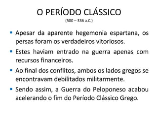 O PERÍODO CLÁSSICO (500 – 336 a.C.) Apesar da aparente hegemonia espartana, os persas foram os verdadeiros vitoriosos. Estes haviam entrado na guerra apenas com recursos financeiros. Ao final dos conflitos, ambos os lados gregos se encontravam debilitados militarmente. Sendo assim, a Guerra do Peloponeso acabou acelerando o fim do Período Clássico Grego. 