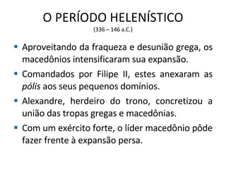 O PERÍODO HELENÍSTICO (336 – 146 a.C.) Aproveitando da fraqueza e desunião grega, os macedônios intensificaram sua expansão. Comandados por Filipe II, estes anexaram as  pólis  aos seus pequenos domínios. Alexandre, herdeiro do trono, concretizou a união das tropas gregas e macedônias. Com um exército forte, o líder macedônio pôde fazer frente à expansão persa. 