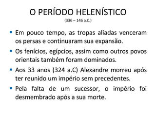 O PERÍODO HELENÍSTICO (336 – 146 a.C.) Em pouco tempo, as tropas aliadas venceram os persas e continuaram sua expansão. Os fenícios, egípcios, assim como outros povos orientais também foram dominados. Aos 33 anos (324 a.C) Alexandre morreu após ter reunido um império sem precedentes. Pela falta de um sucessor, o império foi desmembrado após a sua morte. 