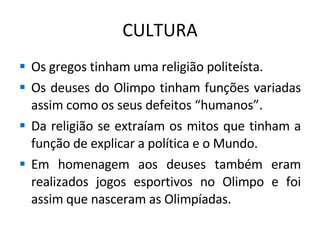 CULTURA Os gregos tinham uma religião politeísta. Os deuses do Olimpo tinham funções variadas assim como os seus defeitos “humanos”. Da religião se extraíam os mitos que tinham a função de explicar a política e o Mundo. Em homenagem aos deuses também eram realizados jogos esportivos no Olimpo e foi assim que nasceram as Olimpíadas. 