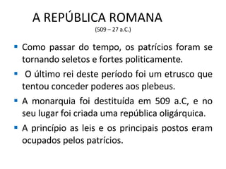A REPÚBLICA ROMANA  (509 – 27 a.C.) Como passar do tempo, os patrícios foram se tornando seletos e fortes politicamente . O último rei deste período foi um etrusco que tentou conceder poderes aos plebeus. A monarquia foi destituída em 509 a.C, e no seu lugar foi criada uma república oligárquica. A princípio as leis e os principais postos eram ocupados pelos patrícios. 