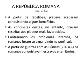 A REPÚBLICA ROMANA  (509 – 27 a.C.) A partir de rebeliões, plebeus acabaram conquistando alguns benefícios. As conquistas destes, no entanto, ficavam restritas aos plebeus mais favorecidos. Contrariando os problemas internos, os romanos foram se expandindo na península. A partir de guerras com as Púnicas (250 a.C) os romanos conquistavam escravos e territórios. 