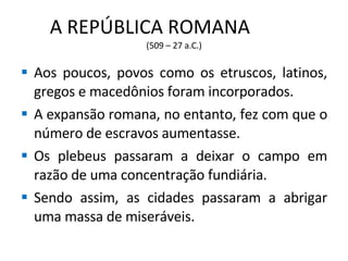 A REPÚBLICA ROMANA  (509 – 27 a.C.) Aos poucos, povos como os etruscos, latinos, gregos e macedônios foram incorporados. A expansão romana, no entanto, fez com que o número de escravos aumentasse. Os plebeus passaram a deixar o campo em razão de uma concentração fundiária. Sendo assim, as cidades passaram a abrigar uma massa de miseráveis.  