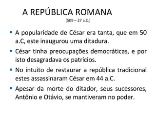 A REPÚBLICA ROMANA  (509 – 27 a.C.) A popularidade de César era tanta, que em 50 a.C, este inaugurou uma ditadura. César tinha preocupações democráticas, e por isto desagradava os patrícios. No intuito de restaurar a república tradicional estes assassinaram César em 44 a.C. Apesar da morte do ditador, seus sucessores, Antônio e Otávio, se mantiveram no poder. 