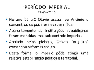 PERÍODO IMPERIAL (27 a.C – 476 d.C.) No ano 27 a.C Otávio assassinou Antônio e concentrou os poderes nas suas mãos. Aparentemente as instituições republicanas foram mantidas, mas sob controle imperial. Apoiado pelos plebeus, Otávio “Augusto” comandou reformas sociais. Desta forma, o Império pôde atingir uma relativa estabilização política e territorial. 