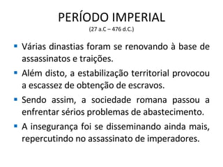PERÍODO IMPERIAL (27 a.C – 476 d.C.) Várias dinastias foram se renovando à base de assassinatos e traições. Além disto, a estabilização territorial provocou a escassez de obtenção de escravos. Sendo assim, a sociedade romana passou a enfrentar sérios problemas de abastecimento. A insegurança foi se disseminando ainda mais, repercutindo no assassinato de imperadores. 
