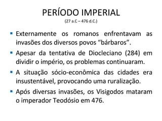 PERÍODO IMPERIAL (27 a.C – 476 d.C.) Externamente os romanos enfrentavam as invasões dos diversos povos “bárbaros”. Apesar da tentativa de Diocleciano (284) em dividir o império, os problemas continuaram. A situação sócio-econômica das cidades era insustentável, provocando uma ruralização. Após diversas invasões, os Visigodos mataram o imperador Teodósio em 476. 