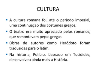 CULTURA A cultura romana foi, até o período imperial, uma continuação dos costumes gregos. O teatro era muito apreciado pelos romanos, que remontavam peças gregas. Obras de autores como Heródoto foram traduzidas para o latim. Na história, Políbio, baseado em Tucídides, desenvolveu ainda mais a História. 