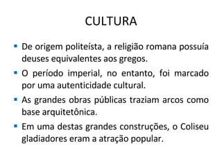 CULTURA De origem politeísta, a religião romana possuía deuses equivalentes aos gregos. O período imperial, no entanto, foi marcado por uma autenticidade cultural. As grandes obras públicas traziam arcos como base arquitetônica. Em uma destas grandes construções, o Coliseu gladiadores eram a atração popular. 