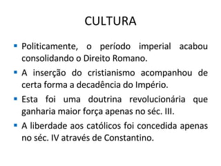 CULTURA Politicamente, o período imperial acabou consolidando o Direito Romano. A inserção do cristianismo acompanhou de certa forma a decadência do Império. Esta foi uma doutrina revolucionária que ganharia maior força apenas no séc. III. A liberdade aos católicos foi concedida apenas no séc. IV através de Constantino. 