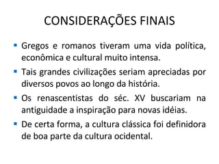 CONSIDERAÇÕES FINAIS Gregos e romanos tiveram uma vida política, econômica e cultural muito intensa. Tais grandes civilizações seriam apreciadas por diversos povos ao longo da história. Os renascentistas do séc. XV buscariam na antiguidade a inspiração para novas idéias. De certa forma, a cultura clássica foi definidora de boa parte da cultura ocidental. 