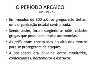O PERÍODO ARCAICO  (800 – 500 a.C.) Em meados de 800 a.C, os gregos não tinham uma organização estatal centralizada. Sendo assim, foram surgindo as  pólis , cidades gregas que possuíam amplas autonomias. As  pólis  eram construídas no alto dos morros para se protegerem de ataques. A sociedade era dividida entre  eupátridas, comerciantes, hectemoros  e escravos .  