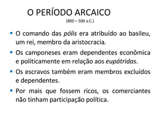 O PERÍODO ARCAICO  (800 – 500 a.C.) O comando das  pólis  era atribuído ao basileu, um rei, membro da aristocracia . Os camponeses eram dependentes econômica e politicamente em relação aos  eupátridas . Os escravos também eram membros excluídos e dependentes. Por mais que fossem ricos, os comerciantes não tinham participação política. 