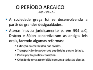 O PERÍODO ARCAICO  (800 – 500 a.C.) A sociedade grega foi se desenvolvendo a partir de grandes desigualdades. Atenas inovou juridicamente e, em 594 a.C, Drácon e Sólon concretizaram as antigas leis orais, fazendo algumas reformas; Extinção da escravidão por dívidas. Transposição do poder dos eupátridas para o Estado. Participação política censitária. Criação de uma assembléia comum a todas as classes. 