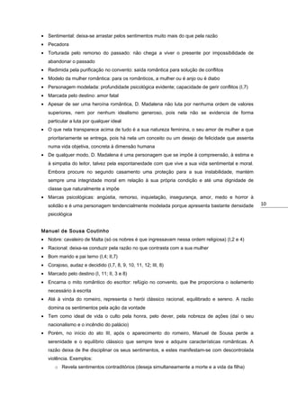 • Sentimental: deixa-se arrastar pelos sentimentos muito mais do que pela razão
• Pecadora
• Torturada pelo remorso do passado: não chega a viver o presente por impossibilidade de
abandonar o passado
• Redimida pela purificação no convento: saída romântica para solução de conflitos
• Modelo da mulher romântica: para os românticos, a mulher ou é anjo ou é diabo
• Personagem modelada: profundidade psicológica evidente; capacidade de gerir conflitos (I,7)
• Marcada pelo destino: amor fatal
• Apesar de ser uma heroína romântica, D. Madalena não luta por nenhuma ordem de valores
superiores, nem por nenhum idealismo generoso, pois nela não se evidencia de forma
particular a luta por qualquer ideal
• O que nela transparece acima de tudo é a sua natureza feminina, o seu amor de mulher a que
prioritariamente se entrega, pois há nela um conceito ou um desejo de felicidade que assenta
numa vida objetiva, concreta à dimensão humana
• De qualquer modo, D. Madalena é uma personagem que se impõe à compreensão, à estima e
à simpatia do leitor, talvez pela espontaneidade com que vive a sua vida sentimental e moral.
Embora procure no segundo casamento uma proteção para a sua instabilidade, mantém
sempre uma integridade moral em relação à sua própria condição e até uma dignidade de
classe que naturalmente a impõe
• Marcas psicológicas: angústia, remorso, inquietação, insegurança, amor, medo e horror à
solidão e é uma personagem tendencialmente modelada porque apresenta bastante densidade
psicológica
Manuel de Sousa Coutinho
• Nobre: cavaleiro de Malta (só os nobres é que ingressavam nessa ordem religiosa) (I,2 e 4)
• Racional: deixa-se conduzir pela razão no que contrasta com a sua mulher
• Bom marido e pai terno (I,4; II,7)
• Corajoso, audaz e decidido (I,7, 8, 9, 10, 11, 12; III, 8)
• Marcado pelo destino (I, 11; II, 3 e 8)
• Encarna o mito romântico do escritor: refúgio no convento, que lhe proporciona o isolamento
necessário à escrita
• Até à vinda do romeiro, representa o herói clássico racional, equilibrado e sereno. A razão
domina os sentimentos pela ação da vontade
• Tem como ideal de vida o culto pela honra, pelo dever, pela nobreza de ações (daí o seu
nacionalismo e o incêndio do palácio)
• Porém, no início do ato III, após o aparecimento do romeiro, Manuel de Sousa perde a
serenidade e o equilíbrio clássico que sempre teve e adquire características românticas. A
razão deixa de lhe disciplinar os seus sentimentos, e estes manifestam-se com descontrolada
violência. Exemplos:
o Revela sentimentos contraditórios (deseja simultaneamente a morte e a vida da filha)

10

 