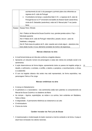 acontecimento do ato I e da passagem a primeiro plano dos referentes ao
regresso de D. João de Portugal
•

O simbolismo do tempo: a sexta-feira fatal: II,10 – o regresso de D. João de
Portugal faz-se no 21º aniversário da batalha de Alcácer-Quibir (sexta-feira);
morte de D. Sebastião (sexta-feira); visão de D. Manuel pela 1ª vez (sextafeira)

Espaço

Espaço físico: Almada
Ato I: Palácio de Manuel de Sousa Coutinho: luxo, grandes janelas sobre o Tejo –
felicidade aparente
Ato II: Palácio de D. João de Portugal: melancólico, pesado, escuro – peso da
fatalidade, a desgraça
Ato III: Parte baixa do palácio de D. João: casarão sem ornato algum – abandono dos
bens deste mundo. A cruz: elemento conotador de morte e de esperança.
Marcas clássicas na obra

• A nível formal divide-se em três atos conforme a tragédia clássica
• Apresenta um reduzido número de personagens e estas são nobres de condição social e de
sentimentos
• A ação desenvolve-se de forma trágica, apresentando todos os passos da tragédia antiga (o
desafio, o sofrimento, o combate, o conflito, o destino, a peripécia, o reconhecimento, o clímax
e a catástrofe)
• O coro da tragédia clássica não existe mas está representado, de forma esporádica, nas
personagens Telmo e Frei Jorge
Marcas românticas na obra
• A crença no Sebastianismo
• O patriotismo e o nacionalismo – tais sentimentos estão bem patentes no comportamento de
Manuel de Sousa Coutinho e no idealismo de Maria
• As crenças – Agoiros, superstições, as visões e os sonhos, bem evidentes em Madalena,
Telmo e Maria
• A religiosidade – A permanente referência ao cristianismo e ao culto
• O individualismo
• O tema da morte
Caráter inovador de Frei Luís de Sousa
1. A reestruturação e modernização do teatro nacional a nível do conteúdo e da forma. A peça é
atual mas é enraizada nos valores nacionais.

15

 
