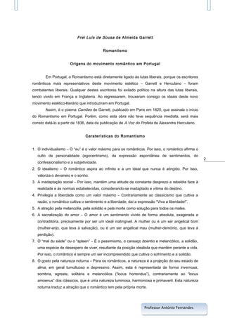 Frei Luís de Sousa de Almeida Garrett
Romantismo
Origens do movimento romântico em Portugal
Em Portugal, o Romantismo está diretamente ligado às lutas liberais, porque os escritores
românticos mais representativos deste movimento estético – Garrett e Herculano – foram
combatentes liberais. Qualquer destes escritores foi exilado político na altura das lutas liberais,
tendo vivido em França e Inglaterra. Ao regressarem, trouxeram consigo os ideais deste novo
movimento estético-literário que introduziram em Portugal.
Assim, é o poema Camões de Garrett, publicado em Paris em 1825, que assinala o início
do Romantismo em Portugal. Porém, como esta obra não teve sequência imediata, será mais
correto datá-lo a partir de 1836, data da publicação de A Voz do Profeta de Alexandre Herculano.
Caraterísticas do Romantismo
1. O individualismo – O “eu” é o valor máximo para os românticos. Por isso, o romântico afirma o
culto da personalidade (egocentrismo), da expressão espontânea de sentimentos, do
confessionalismo e a subjetividade.
2. O idealismo – O romântico aspira ao infinito e a um ideal que nunca é atingido. Por isso,
valoriza o devaneio e o sonho.
3. A inadaptação social – Por isso, mantêm uma atitude de constante desprezo e rebeldia face à
realidade e às normas estabelecidas, considerando-se inadaptado e vítima do destino.
4. Privilegia a liberdade como um valor máximo – Contrariamente ao classicismo que cultiva a
razão, o romântico cultiva o sentimento e a liberdade, daí a expressão “Viva a liberdade!”.
5. A atração pela melancolia, pela solidão e pela morte como solução para todos os males.
6. A sacralização do amor – O amor é um sentimento vivido de forma absoluta, exagerada e
contraditória, precisamente por ser um ideal inatingível. A mulher ou é um ser angelical bom
(mulher-anjo, que leva à salvação), ou é um ser angelical mau (mulher-demónio, que leva à
perdição).
7. O “mal du siède” ou o “spleen” – É o pessimismo, o cansaço doentio e melancólico, a solidão,
uma espécie de desespero de viver, resultante da posição idealista que mantém perante a vida.
Por isso, o romântico é sempre um ser incompreendido que cultiva o sofrimento e a solidão.
8. O gosto pela natureza noturna – Para os românticos, a natureza é a projeção do seu estado de
alma, em geral tumultuoso e depressivo. Assim, esta é representada de forma invernosa,
sombria, agreste, solitária e melancólica (“locus horrendus”), contrariamente ao “locus
amoenus” dos clássicos, que é uma natureza luminosa, harmoniosa e primaveril. Esta natureza
noturna traduz a atração que o romântico tem pela própria morte.

Professor António Fernandes

2

 