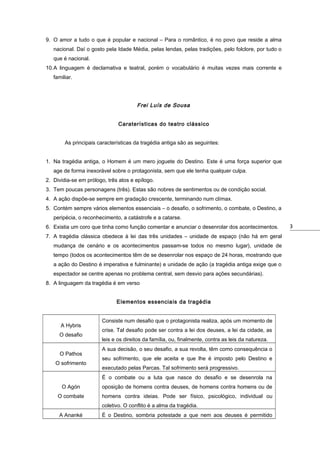 9. O amor a tudo o que é popular e nacional – Para o romântico, é no povo que reside a alma
nacional. Daí o gosto pela Idade Média, pelas lendas, pelas tradições, pelo folclore, por tudo o
que é nacional.
10.A linguagem é declamativa e teatral, porém o vocabulário é muitas vezes mais corrente e
familiar.

Frei Luís de Sousa
Caraterísticas do teatro clássico
As principais características da tragédia antiga são as seguintes:
1. Na tragédia antiga, o Homem é um mero joguete do Destino. Este é uma força superior que
age de forma inexorável sobre o protagonista, sem que ele tenha qualquer culpa.
2. Dividia-se em prólogo, três atos e epílogo.
3. Tem poucas personagens (três). Estas são nobres de sentimentos ou de condição social.
4. A ação dispõe-se sempre em gradação crescente, terminando num clímax.
5. Contém sempre vários elementos essenciais – o desafio, o sofrimento, o combate, o Destino, a
peripécia, o reconhecimento, a catástrofe e a catarse.
6. Existia um coro que tinha como função comentar e anunciar o desenrolar dos acontecimentos.
7. A tragédia clássica obedece à lei das três unidades – unidade de espaço (não há em geral
mudança de cenário e os acontecimentos passam-se todos no mesmo lugar), unidade de
tempo (todos os acontecimentos têm de se desenrolar nos espaço de 24 horas, mostrando que
a ação do Destino é imperativa e fulminante) e unidade de ação (a tragédia antiga exige que o
espectador se centre apenas no problema central, sem desvio para ações secundárias).
8. A linguagem da tragédia é em verso
Elementos essenciais da tragédia

A Hybris
O desafio
O Pathos
O sofrimento

Consiste num desafio que o protagonista realiza, após um momento de
crise. Tal desafio pode ser contra a lei dos deuses, a lei da cidade, as
leis e os direitos da família, ou, finalmente, contra as leis da natureza.
A sua decisão, o seu desafio, a sua revolta, têm como consequência o
seu sofrimento, que ele aceita e que lhe é imposto pelo Destino e
executado pelas Parcas. Tal sofrimento será progressivo.
É o combate ou a luta que nasce do desafio e se desenrola na

O Agón

oposição de homens contra deuses, de homens contra homens ou de

O combate

homens contra ideias. Pode ser físico, psicológico, individual ou
coletivo. O conflito é a alma da tragédia.

A Ananké

É o Destino, sombria potestade a que nem aos deuses é permitido

3

 